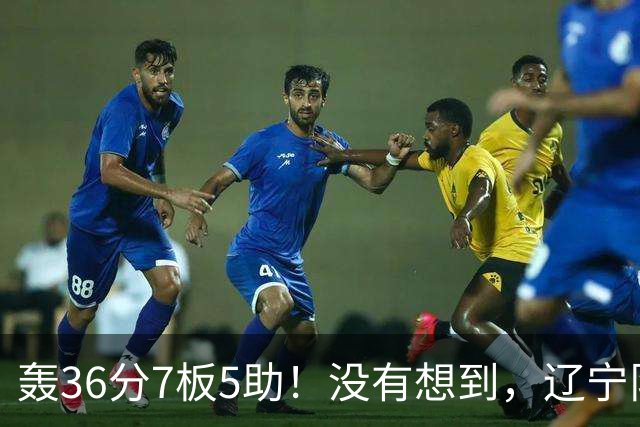轰36分7板5助！没有想到，辽宁队输给了自己抛弃之人